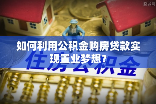 浮梁如何利用公积金购房贷款实现置业梦想？